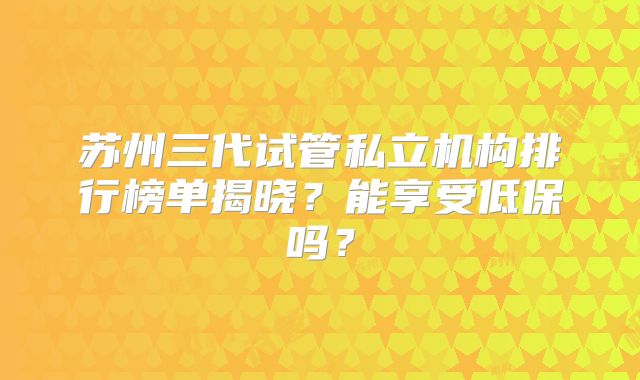 苏州三代试管私立机构排行榜单揭晓?能享受低保吗?