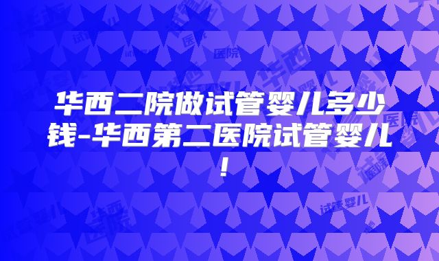 华西二院做试管婴儿多少钱-华西第二医院试管婴儿！