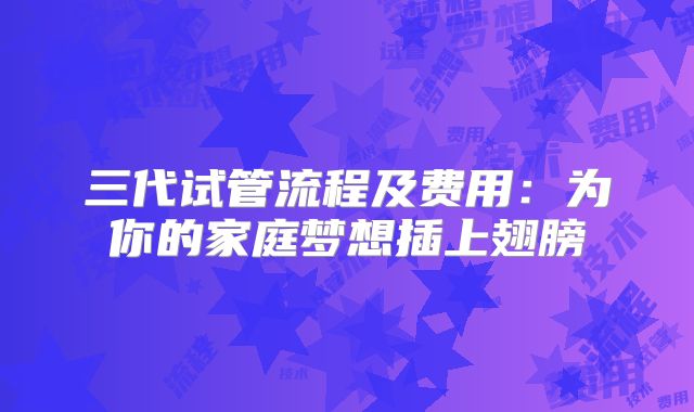 三代试管流程及费用:为你的家庭梦想插上翅膀