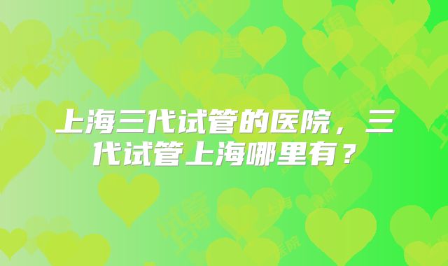 上海三代试管的医院，三代试管上海哪里有？