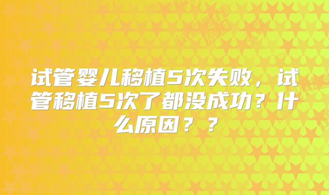 试管婴儿移植5次失败，试管移植5次了都没成功？什么原因？？