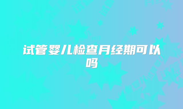 试管婴儿检查月经期可以吗