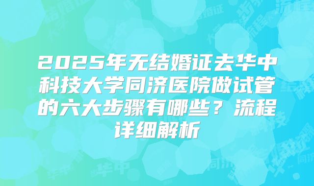 2025年无结婚证去华中科技大学同济医院做试管的六大步骤有哪些?流程详细解析