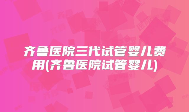 齐鲁医院三代试管婴儿费用(齐鲁医院试管婴儿)