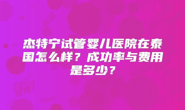 杰特宁试管婴儿医院在泰国怎么样?成功率与费用是多少?