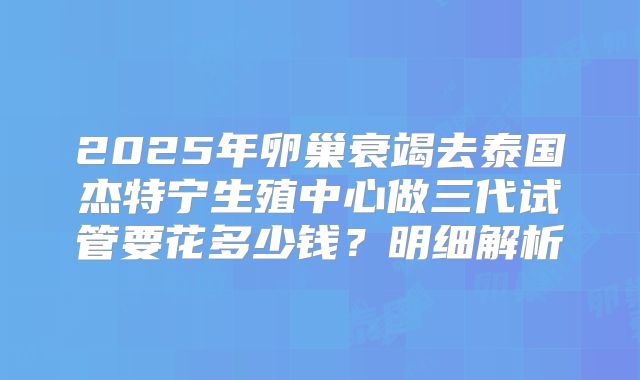 2025年卵巢衰竭去泰国杰特宁生殖中心做三代试管要花多少钱？明细解析