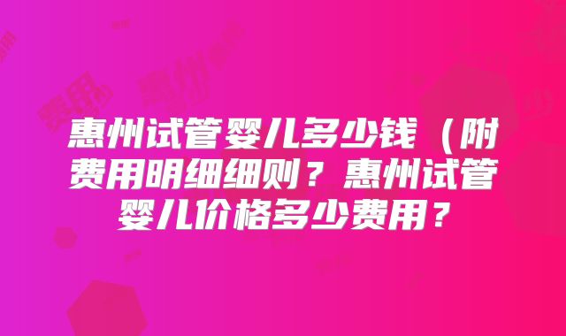惠州试管婴儿多少钱（附费用明细细则？惠州试管婴儿价格多少费用？