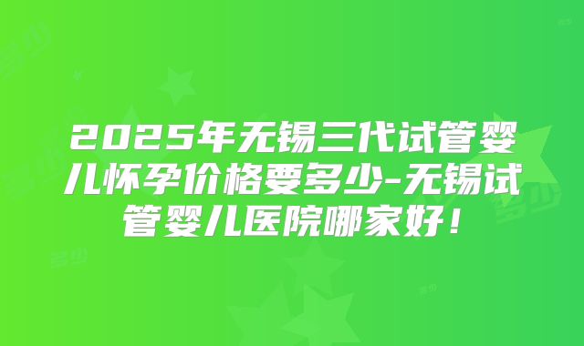 2025年无锡三代试管婴儿怀孕价格要多少-无锡试管婴儿医院哪家好！