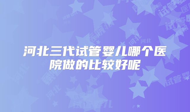 河北三代试管婴儿哪个医院做的比较好呢