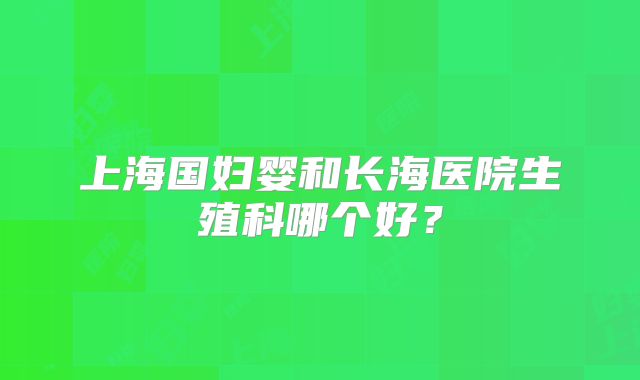 上海国妇婴和长海医院生殖科哪个好？