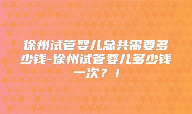 徐州试管婴儿总共需要多少钱-徐州试管婴儿多少钱一次？！