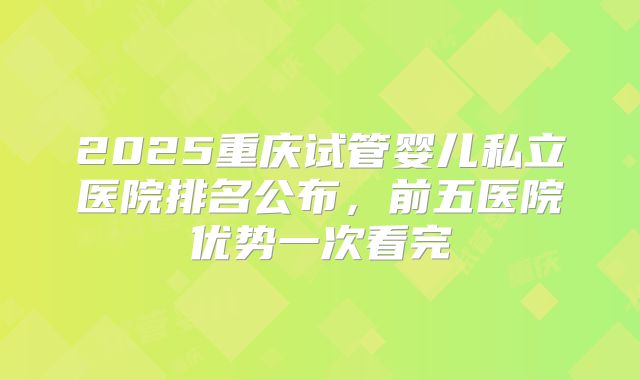 2025重庆试管婴儿私立医院排名公布,前五医院优势一次看完
