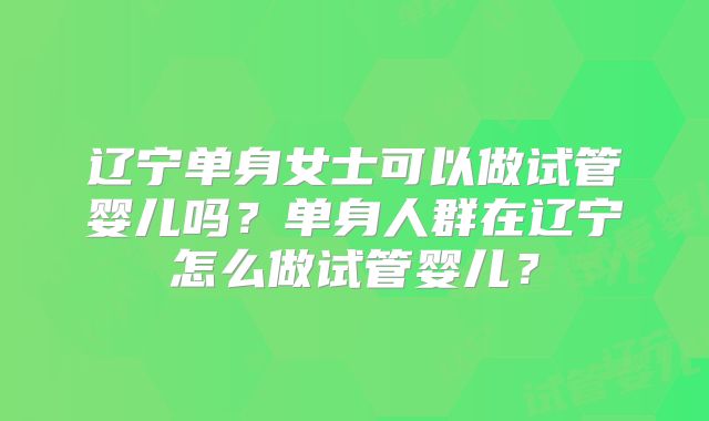辽宁单身女士可以做试管婴儿吗？单身人群在辽宁怎么做试管婴儿？