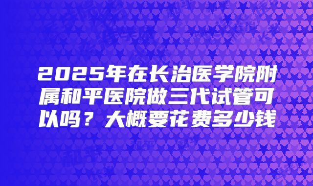 2025年在长治医学院附属和平医院做三代试管可以吗?大概要花费多少钱