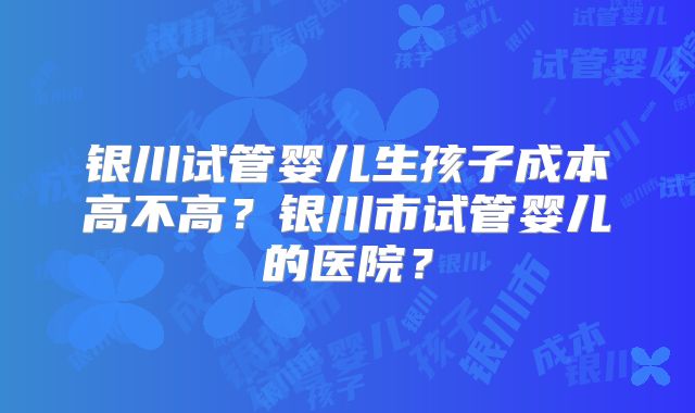 银川试管婴儿生孩子成本高不高？银川市试管婴儿的医院？