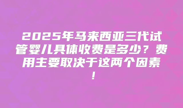 2025年马来西亚三代试管婴儿具体收费是多少？费用主要取决于这两个因素！