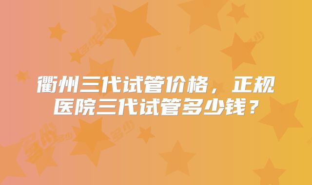 衢州三代试管价格，正规医院三代试管多少钱？