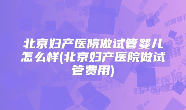 北京妇产医院做试管婴儿怎么样(北京妇产医院做试管费用)