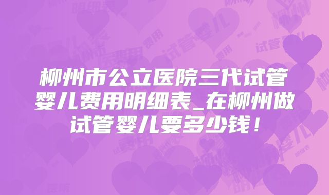 柳州市公立医院三代试管婴儿费用明细表_在柳州做试管婴儿要多少钱！