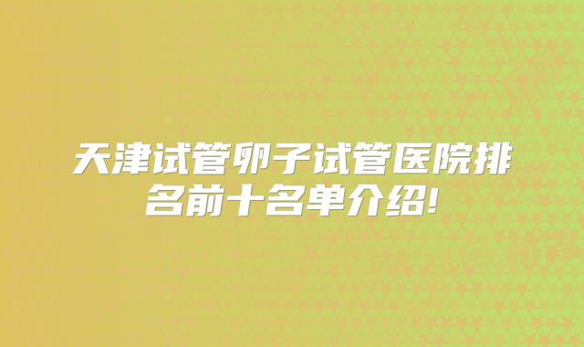 天津试管卵子试管医院排名前十名单介绍!