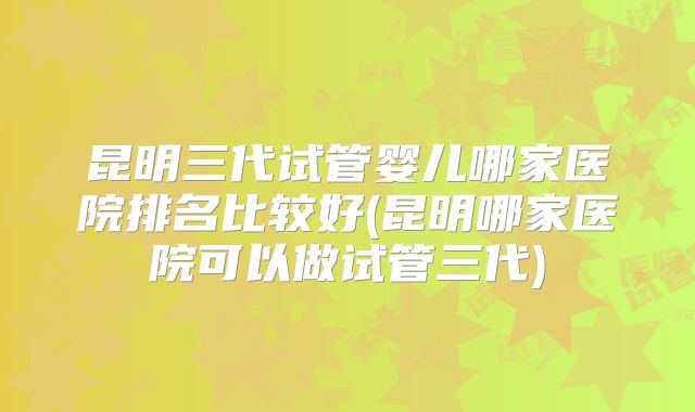昆明三代试管婴儿哪家医院排名比较好(昆明哪家医院可以做试管三代)