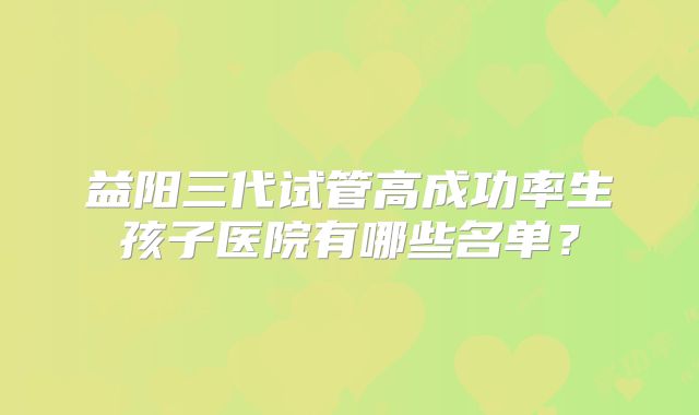 益阳三代试管高成功率生孩子医院有哪些名单?