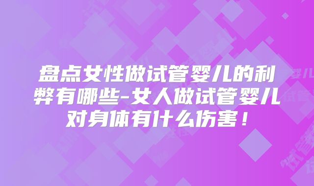 盘点女性做试管婴儿的利弊有哪些-女人做试管婴儿对身体有什么伤害！