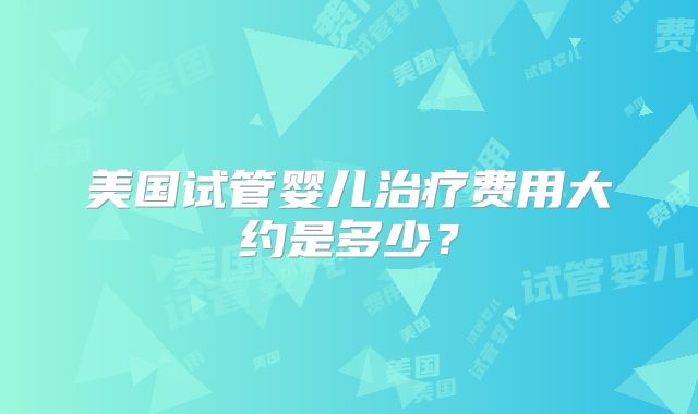 美国试管婴儿治疗费用大约是多少？