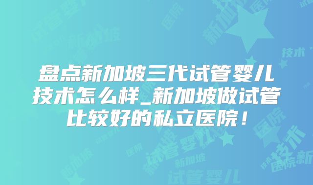 盘点新加坡三代试管婴儿技术怎么样_新加坡做试管比较好的私立医院！