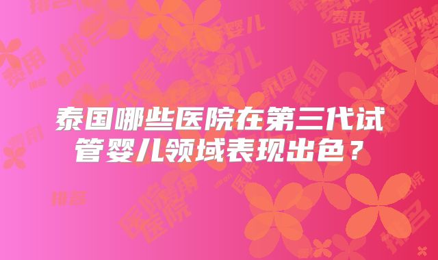 泰国哪些医院在第三代试管婴儿领域表现出色？