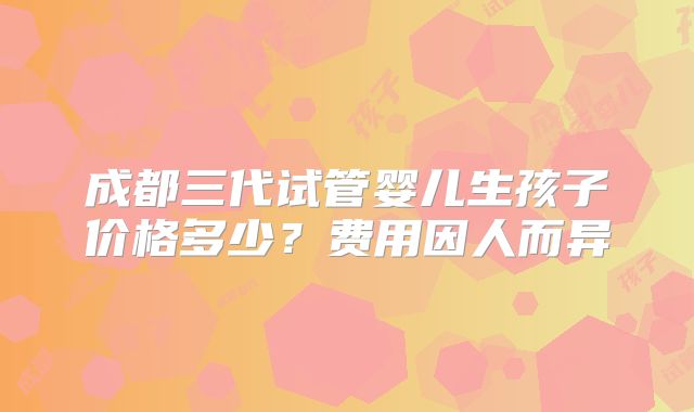 成都三代试管婴儿生孩子价格多少？费用因人而异