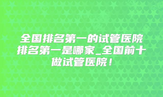 全国排名第一的试管医院排名第一是哪家_全国前十做试管医院！