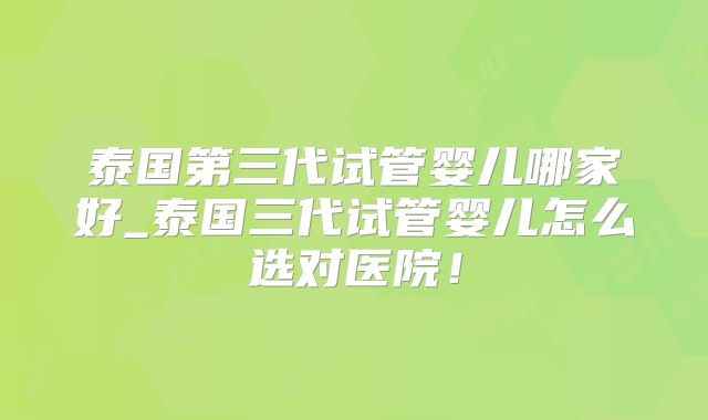泰国第三代试管婴儿哪家好_泰国三代试管婴儿怎么选对医院！