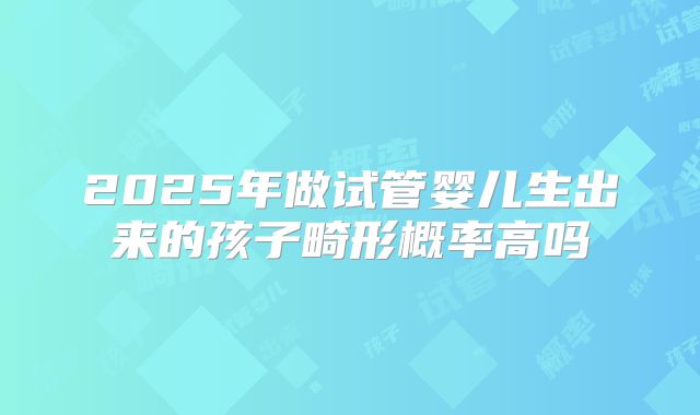 2025年做试管婴儿生出来的孩子畸形概率高吗