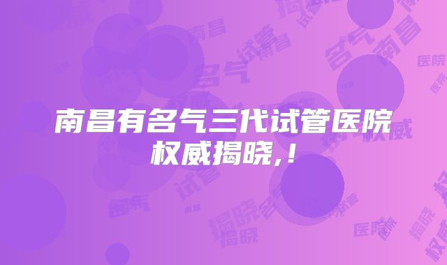 南昌有名气三代试管医院权威揭晓,!