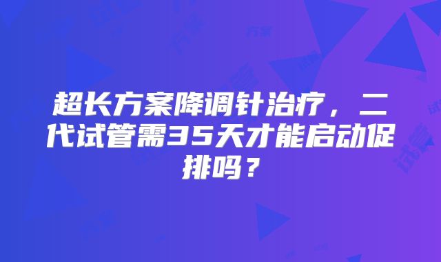 超长方案降调针治疗，二代试管需35天才能启动促排吗？