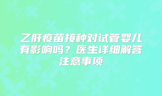 乙肝疫苗接种对试管婴儿有影响吗?医生详细解答注意事项