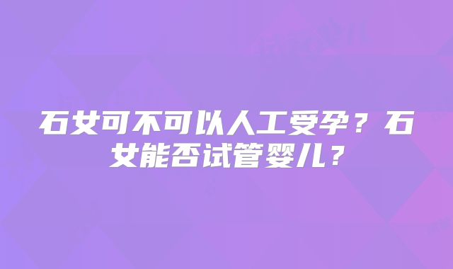 石女可不可以人工受孕？石女能否试管婴儿？