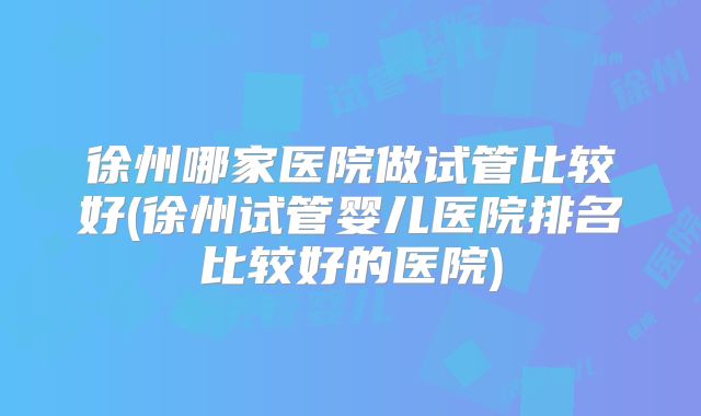 徐州哪家医院做试管比较好(徐州试管婴儿医院排名比较好的医院)