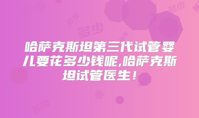 哈萨克斯坦第三代试管婴儿要花多少钱呢,哈萨克斯坦试管医生！