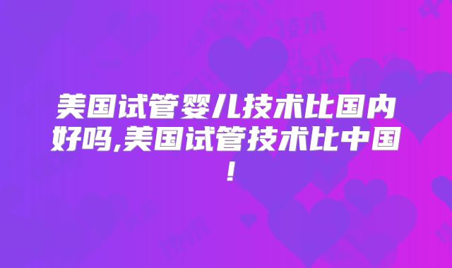 美国试管婴儿技术比国内好吗,美国试管技术比中国！