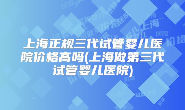 上海正规三代试管婴儿医院价格高吗(上海做第三代试管婴儿医院)