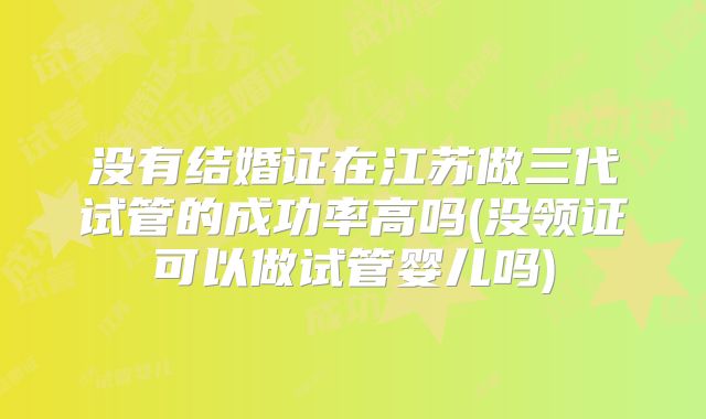 没有结婚证在江苏做三代试管的成功率高吗(没领证可以做试管婴儿吗)