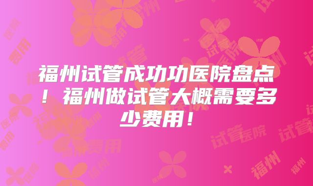 福州试管成功功医院盘点!福州做试管大概需要多少费用!