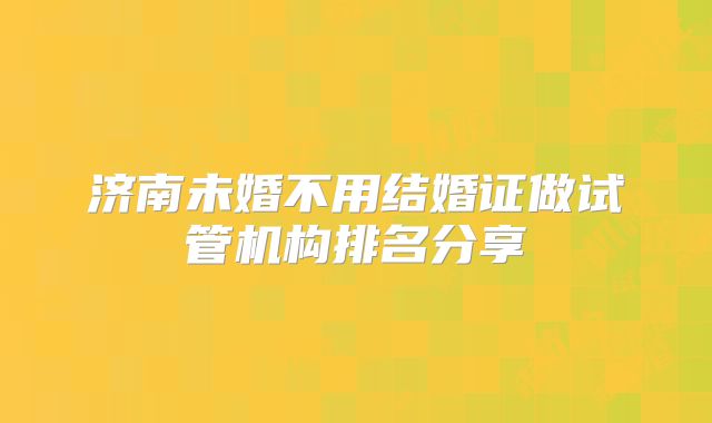 济南未婚不用结婚证做试管机构排名分享