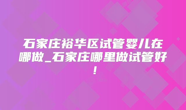 石家庄裕华区试管婴儿在哪做_石家庄哪里做试管好!