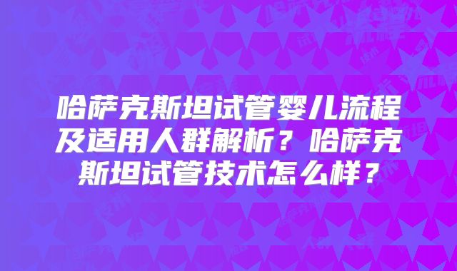 哈萨克斯坦试管婴儿流程及适用人群解析？哈萨克斯坦试管技术怎么样？