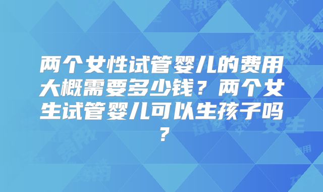 两个女性试管婴儿的费用大概需要多少钱？两个女生试管婴儿可以生孩子吗？