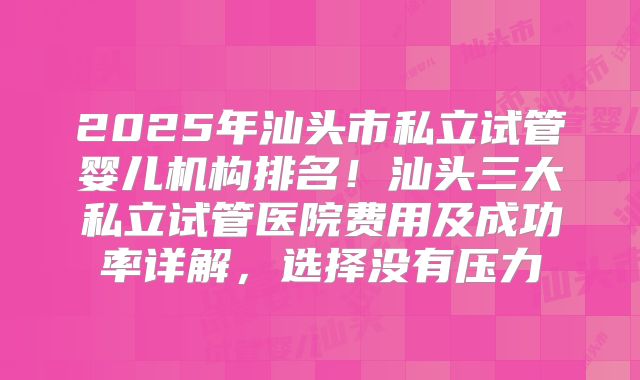 2025年汕头市私立试管婴儿机构排名!汕头三大私立试管医院费用及成功率详解,选择没有压力