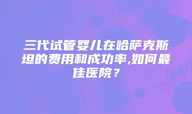 三代试管婴儿在哈萨克斯坦的费用和成功率,如何最佳医院？